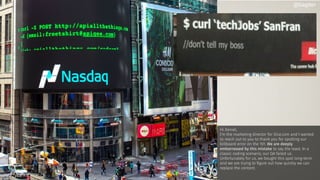 Hi Daniel,
I’m the marketing director for Dice.com and I wanted
to reach out to you to thank you for spotting our
billboard error on the 101. We are deeply
embarrassed by this mistake to say the least. In a
classic coding scenario, our QA failed us.
Unfortunately for us, we bought this spot long-term
and we are trying to ﬁgure out how quickly we can
replace the content.
@bagder
 