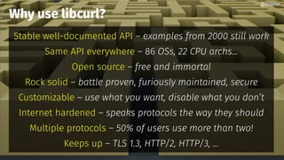 Why use libcurl?
Stable well-documented API – examples from 2000 still work
Same API everywhere – 86 OSs, 22 CPU archs...
Open source – free and immortal
Rock solid – battle proven, furiously maintained, secure
Customizable – use what you want, disable what you don’t
Internet hardened – speaks protocols the way they should
Multiple protocols – 50% of users use more than two!
Keeps up – TLS 1.3, HTTP/2, HTTP/3, ...
@bagder
 