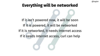 Everything will be networked
If it isn’t powered now, it will be soon
If it is powered, it will be networked
If it is networked, it needs Internet access
If it needs Internet access, curl can help
@bagder
@bagder
 