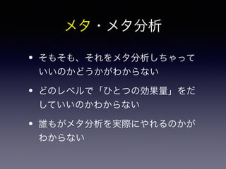 メタ・メタ分析 
• そもそも、それをメタ分析しちゃって 
いいのかどうかがわからない 
• どのレベルで「ひとつの効果量」をだ 
していいのかわからない 
• 誰もがメタ分析を実際にやれるのかが 
わからない 
 
