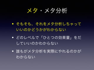 メタ・メタ分析 
• そもそも、それをメタ分析しちゃって 
いいのかどうかがわからない 
• どのレベルで「ひとつの効果量」をだ 
していいのかわからない 
• 誰もがメタ分析を実際にやれるのかが 
わからない 
 