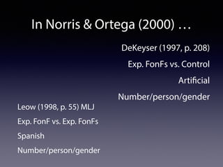In Norris & Ortega (2000) … 
DeKeyser (1997, p. 208) 
Exp. FonFs vs. Control 
Artificial 
Number/person/gender 
Leow (1998, p. 55) MLJ 
Exp. FonF vs. Exp. FonFs 
Spanish 
Number/person/gender 
 
