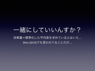 一緒にしていいんすか？ 
効果量＝標準化した平均差を求めているとはいえ… 
Shin (2010)でも言われてることだが… 
 