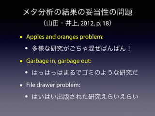 メタ分析の結果の妥当性の問題 
（山田・井上, 2012, p. 18） 
• Apples and oranges problem: 
• 多様な研究がごちゃ混ぜばんばん！ 
• Garbage in, garbage out: 
• はっはっはまるでゴミのような研究だ 
• File drawer problem: 
• はいはい出版された研究えらいえらい 
 