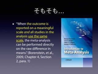 そもそも… 
• “When the outcome is 
reported on a meaningful 
scale and all studies in the 
analysis use the same 
scale, the meta-analysis 
can be performed directly 
on the raw difference in 
means.” (Borenstein, et al., 
2009, Chapter 4, Section 
2, para. 1) 
 