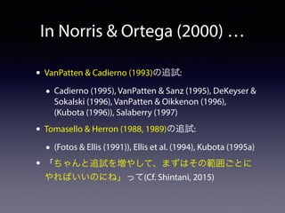 In Norris & Ortega (2000) … 
• VanPatten & Cadierno (1993)の追試: 
• Cadierno (1995), VanPatten & Sanz (1995), DeKeyser & 
Sokalski (1996), VanPatten & Oikkenon (1996), 
(Kubota (1996)), Salaberry (1997) 
• Tomasello & Herron (1988, 1989)の追試: 
• (Fotos & Ellis (1991)), Ellis et al. (1994), Kubota (1995a) 
• 「ちゃんと追試を増やして、まずはその範囲ごとに 
やればいいのにね」って(Cf. Shintani, 2015) 
 