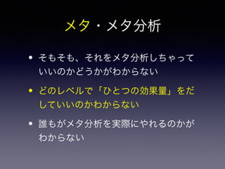 メタ・メタ分析 
• そもそも、それをメタ分析しちゃって 
いいのかどうかがわからない 
• どのレベルで「ひとつの効果量」をだ 
していいのかわからない 
• 誰もがメタ分析を実際にやれるのかが 
わからない 
 