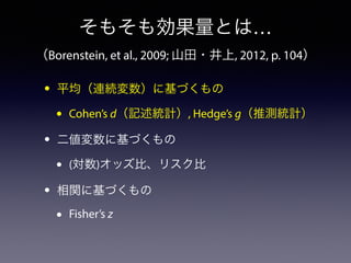 そもそも効果量とは… 
（Borenstein, et al., 2009; 山田・井上, 2012, p. 104） 
• 平均（連続変数）に基づくもの 
• Cohen’s d（記述統計）, Hedge’s g（推測統計） 
• 二値変数に基づくもの 
• (対数)オッズ比、リスク比 
• 相関に基づくもの 
• Fisher’s z 
 
