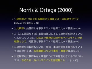 Norris & Ortega (2000) 
• 1. 統制群と1つ以上の処置群とを事後テストの結果で比べて 
Cohen’s dを算出(n = 10) 
• 2. 比較群と処置群とを事後テストの結果で比べて算出(n = 20) 
• 3. （人工言語などの）前提知識なしとして統制群を設けていな 
いものについては、なるたけ偶発的な条件をベースラインの比 
較群として、処置群と事後テストの結果で比べて算出(n = 4) 
• 4. 統制群も比較群もないが、事前・事後の結果を報告している 
ものについては、各処置群について事前・事後で算出(n = 5) 
• 5. 統制群も比較群もなく事前についての報告もないものについ 
ては、なるたけ…なベースラインを比較群とし、…(n = 10) 
 