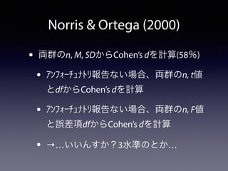 Norris  Ortega (2000) 
• 両群のn, M, SDからCohen’s dを計算(58％) 
• ｱﾝﾌｫｰﾁｭﾅﾄﾘ報告ない場合、両群のn, t値 
とdfからCohen’s dを計算 
• ｱﾝﾌｫｰﾁｭﾅﾄﾘ報告ない場合、両群のn, F値 
と誤差項dfからCohen’s dを計算 
• →…いいんすか？3水準のとか… 
 