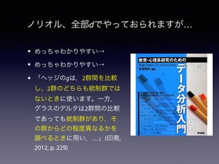 ノリオル、全部dでやっておられますが… 
• めっちゃわかりやすい→ 
• めっちゃわかりやすい→ 
• 「ヘッジのgは，2群間を比較 
し、2群のどちらも統制群では 
ないときに使います。一方， 
グラスのデルタは2群間の比較 
であっても統制群があり，そ 
の群からどの程度異なるかを 
調べるときに用い，…」(印南, 
2012, p. 229) 
 