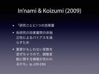 In’nami  Koizumi (2009) 
• 「研究ごとに1つの効果量 
• 各研究の効果量間の非独 
立性によるバイアスを減 
らすため 
• 重要かもしれない変数を 
混ぜちゃうので、調整変 
数に関する情報が失われ 
るかも」(p. 229-230) 
 