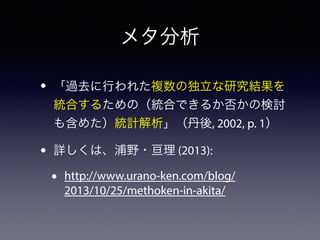 メタ分析 
• 「過去に行われた複数の独立な研究結果を 
統合するための（統合できるか否かの検討 
も含めた）統計解析」（丹後, 2002, p. 1） 
• 詳しくは、浦野・亘理 (2013): 
• http://www.urano-ken.com/blog/ 
2013/10/25/methoken-in-akita/ 
 