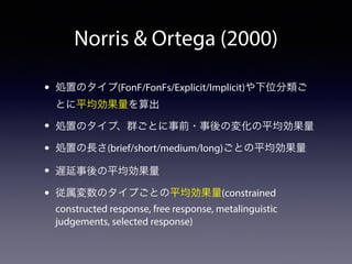 Norris  Ortega (2000) 
• 処置のタイプ(FonF/FonFs/Explicit/Implicit)や下位分類ご 
とに平均効果量を算出 
• 処置のタイプ、群ごとに事前・事後の変化の平均効果量 
• 処置の長さ(brief/short/medium/long)ごとの平均効果量 
• 遅延事後の平均効果量 
• 従属変数のタイプごとの平均効果量(constrained 
constructed response, free response, metalinguistic 
judgements, selected response) 
 