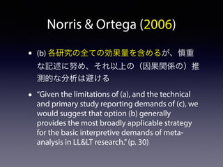 Norris  Ortega (2006) 
• (b) 各研究の全ての効果量を含めるが、慎重 
な記述に努め、それ以上の（因果関係の）推 
測的な分析は避ける 
• “Given the limitations of (a), and the technical 
and primary study reporting demands of (c), we 
would suggest that option (b) generally 
provides the most broadly applicable strategy 
for the basic interpretive demands of meta-analysis 
in LLLT research.” (p. 30) 
 
