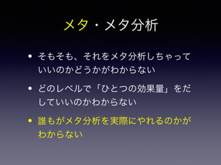 メタ・メタ分析 
• そもそも、それをメタ分析しちゃって 
いいのかどうかがわからない 
• どのレベルで「ひとつの効果量」をだ 
していいのかわからない 
• 誰もがメタ分析を実際にやれるのかが 
わからない 
 