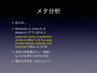 メタ分析 
• 例えば… 
• Mizumoto, A., Urano, K., & 
Maeda, H. (ママ) (2014). A 
systematic review of published 
articles in ARELE 1-24: Focusing 
on their themes, methods, and 
outcomes. ARELE, 25, 33-48. 
• 全体の効果量はチュー程度！ 
(g = 0.76, 95% CI [0.59, 0.93]) 
• 検定力不足多！29人以上で♡ 
 