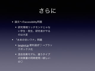 さらに 
• 論文へのaccessibility問題 
• 研究環境リッチモンドじゃな 
い学生・院生、研究者がやる 
のは大変 
• 「水本の甘いワナ」問題 
• langtest.jp 便利過ぎ♡ →ブラッ 
クボックス化 
• 混合効果モデル、違うタイプ 
の効果量の同時使用→欲しい 
の♡ 
 