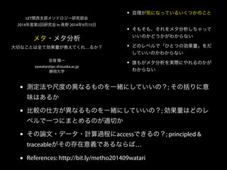 • 亘理が気になっているいくつかのこと 
• そもそも、それをメタ分析しちゃって 
いいのかどうかがわからない 
• どのレベルで「ひとつの効果量」をだ 
していいのかわからない 
• 誰もがメタ分析を実際にやれるのかが 
わからない 
LET関西支部メソドロジー研究部会 
2014年度第2回研究会 in 長野 2014年9月15日 
メタ・メタ分析 
大切なことは全て効果量が教えてくれ…るか？ 
亘理 陽一 
eywatar@ipc.shizuoka.ac.jp 
静岡大学 
• 測定法や尺度の異なるものを一緒にしていいの？; その括りに意 
味はあるか 
• 比較の仕方が異なるものを一緒にしていいの？; 効果量はどのレ 
ベルで一つにまとめるのが適切か 
• その論文・データ・計算過程にaccessできるの？; principled  
traceableがその存在意義であるならば… 
• References: http://bit.ly/metho201409watari 
