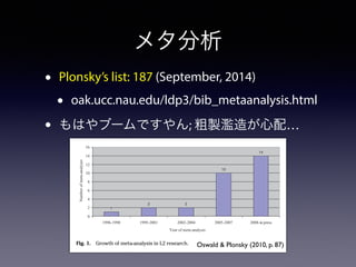 メタ分析 
• Plonsky’s list: 187 (September, 2014) 
• oak.ucc.nau.edu/ldp3/bib_metaanalysis.html 
• もはやブームですやん; 粗製濫造が心配… 
META-ANALYSIS IN L2 RESEARCH 87 
1 
2 2 
10 
14 
16 
14 
12 
10 
8 
6 
4 
2 
0 
1996-1998 1999-2001 2002-2004 2005-2007 2008-in press 
Year of meta-analysis 
Number of meta-analyses 
Fig. 1. Growth of meta-analysis in L2 research. 
Oswald & Plonsky (2010, p. 87) 
magnitudes and patterns of relationships as well as the circumstances that 
affect them. 
 