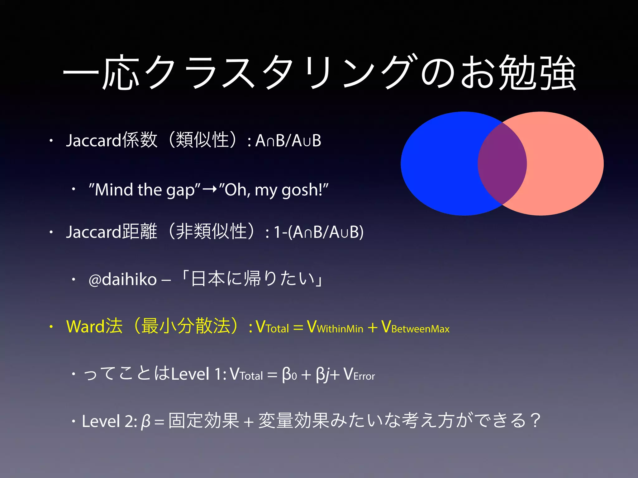 一応クラスタリングのお勉強
• Jaccard係数（類似性）: A∩B/A∪B
• ”Mind the gap”→”Oh, my gosh!”
• Jaccard距離（非類似性）: 1-(A∩B/A∪B)
• @daihiko −「日本に帰りたい」
• Ward法（最小分散法）: VTotal = VWithinMin + VBetweenMax
• ってことはLevel 1: VTotal = β0 + βj+ VError
• Level 2: β = 固定効果 + 変量効果みたいな考え方ができる？
 