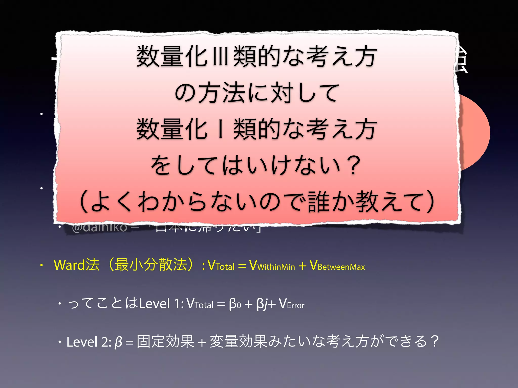 一応クラスタリングのお勉強
• Jaccard係数（類似性）: A∩B/A∪B
• ”Mind the gap”→”Oh, my gosh!”
• Jaccard距離（非類似性）: 1-(A∩B/A∪B)
• @daihiko −「日本に帰りたい」
• Ward法（最小分散法）: VTotal = VWithinMin + VBetweenMax
• ってことはLevel 1: VTotal = β0 + βj+ VError
• Level 2: β = 固定効果 + 変量効果みたいな考え方ができる？
数量化Ⅲ類的な考え方
の方法に対して
数量化Ⅰ類的な考え方
をしてはいけない？
（よくわからないので誰か教えて）
 