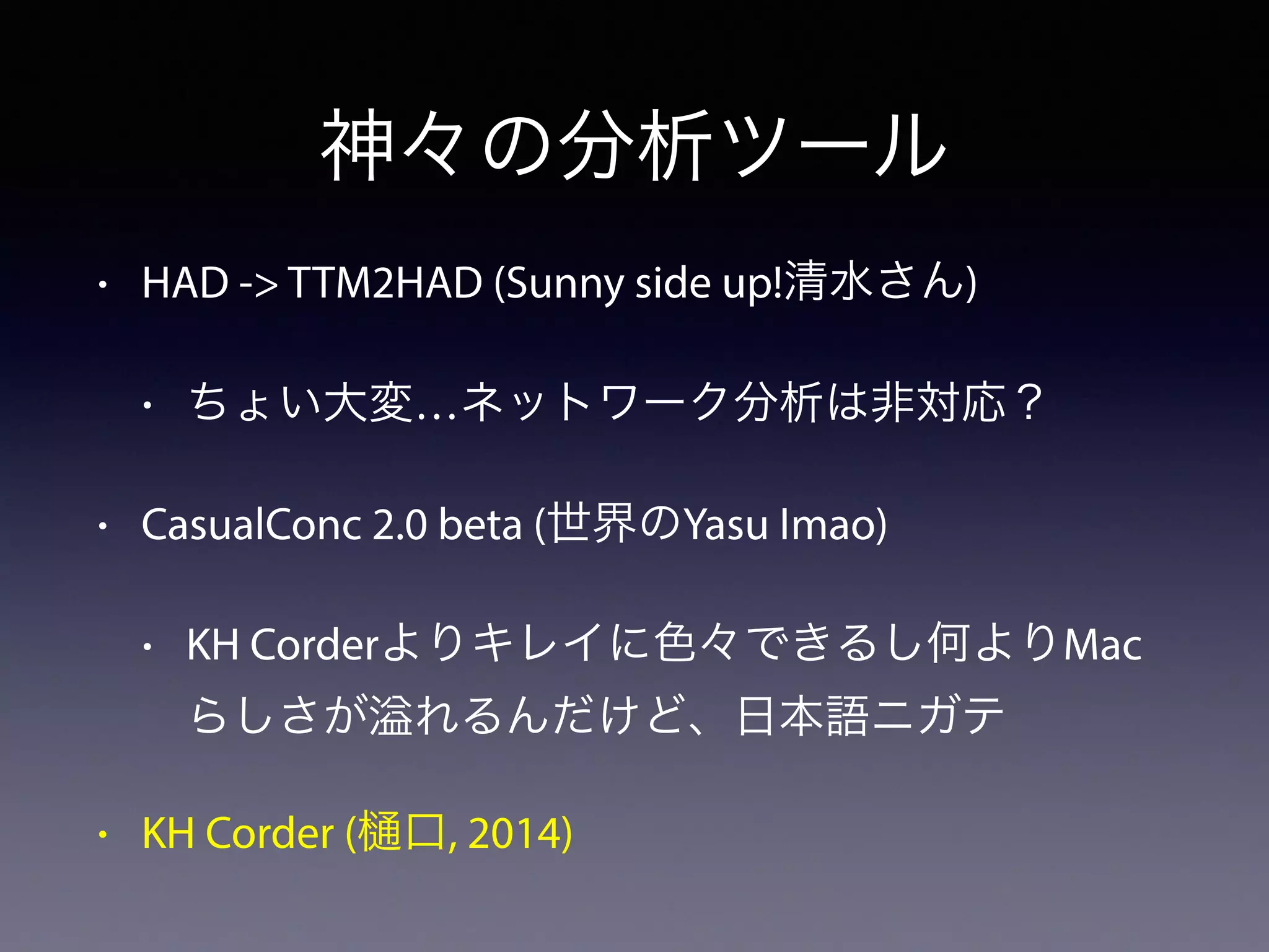 • HAD -> TTM2HAD (Sunny side up!清水さん)
• ちょい大変…ネットワーク分析は非対応？
• CasualConc 2.0 beta (世界のYasu Imao)
• KH Corderよりキレイに色々できるし何よりMac
らしさが れるんだけど、日本語ニガテ
• KH Corder ( 口, 2014)
神々の分析ツール
 