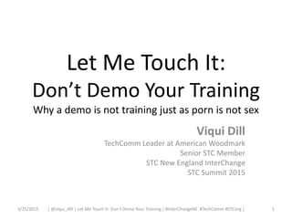Let Me Touch It:
Don’t Demo Your Training
Why a demo is not training just as porn is not sex
Viqui Dill
TechComm Leader at American Woodmark
Senior STC Member
STC New England InterChange
STC Summit 2015
3/25/2015 1| @viqui_dill | Let Me Touch It: Don’t Demo Your Training | #InterChangeNE #TechComm #STCorg |
 