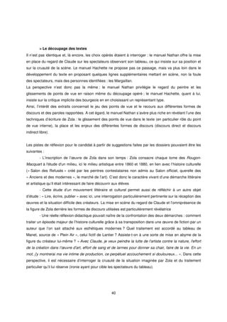 > Le découpage des textes
Il n’est pas identique et, là encore, les choix opérés étaient à interroger : le manuel Nathan offre la mise
en place du regard de Claude sur les spectateurs observant son tableau, ce qui insiste sur sa position et
sur la cruauté de la scène. Le manuel Hachette ne propose pas ce passage, mais va plus loin dans le
développement du texte en proposant quelques lignes supplémentaires mettant en scène, non la foule
des spectateurs, mais des personnes identifiées : les Margaillan.
La perspective n’est donc pas la même : le manuel Nathan privilégie le regard du peintre et les
glissements de points de vue en raison même du découpage opéré ; le manuel Hachette, quant à lui,
insiste sur la critique implicite des bourgeois en en choisissant un représentant type.
Ainsi, l’intérêt des extraits concernait le jeu des points de vue et le recours aux différentes formes de
discours et des paroles rapportées. A cet égard, le manuel Nathan s’avère plus riche en révélant l’une des
techniques d’écriture de Zola : le glissement des points de vue dans le texte (en particulier rôle du point
de vue interne), la place et les enjeux des différentes formes de discours (discours direct et discours
indirect libre).


Les pistes de réflexion pour le candidat à partir de suggestions faites par les dossiers pouvaient être les
suivantes :
         - L’inscription de l’œuvre de Zola dans son temps : Zola consacre chaque tome des Rougon-
Macquart à l'
            étude d' milieu, ici le milieu artistique entre 1860 et 1880, en lien avec l’histoire culturelle
                   un
(« Salon des Refusés » créé par les peintres contestataires non admis au Salon officiel, querelle des
« Anciens et des modernes », le marché de l’art). C’est donc le caractère vivant d’une démarche littéraire
et artistique qu’il était intéressant de faire découvrir aux élèves
         - Cette étude d’un mouvement littéraire et culturel permet aussi de réfléchir à un autre objet
d’étude : « Lire, écrire, publier » avec ici, une interrogation particulièrement pertinente sur la réception des
œuvres et la situation difficile des créateurs. La mise en scène du regard de Claude et l’omniprésence de
la figure de Zola derrière les formes de discours utilisées est particulièrement révélatrice
         - Une réelle réflexion didactique pouvait naître de la confrontation des deux démarches : comment
traiter un épisode majeur de l’histoire culturelle grâce à sa transposition dans une œuvre de fiction par un
auteur que l’on sait attaché aux esthétiques modernes ? Quel traitement est accordé au tableau de
Manet, source de « Plein Air », celui fictif de Lantier ? Assiste-t-on à une sorte de mise en abyme de la
figure du créateur lui-même ? « Avec Claude, je veux peindre la lutte de l'
                                                                          artiste contre la nature, l'
                                                                                                     effort
de la création dans l’œuvre d' effort de sang et de larmes pour donner sa chair, faire de la vie. En un
                             art,
mot, j' montrerai ma vie intime de production, ce perpétuel accouchement si douloureux... ». Dans cette
      y
perspective, il est nécessaire d’interroger la cruauté de la situation imaginée par Zola et du traitement
particulier qu’il lui réserve (ironie ayant pour cible les spectateurs du tableau).




                                                       40
 