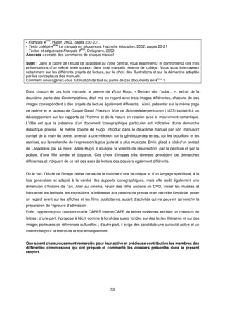 ème
- Français 4 , Hatier, 2002, pages 230-231.
- Texto collège 4ème Le français en séquences, Hachette éducation, 2002, pages 20-21
                                  ème
- Textes et séquences Français 4 , Delagrave, 2002
Annexes : extraits des sommaires de chaque manuel

Sujet : Dans le cadre de l’étude de la poésie au cycle central, vous examinerez et confronterez ces trois
présentations d’un même texte support dans trois manuels récents de collège. Vous vous interrogerez
notamment sur les différents projets de lecture, sur le choix des illustrations et sur la démarche adoptée
par les concepteurs des manuels.
                                                                                   ème
Comment envisageriez-vous l’utilisation de tout ou partie de ces documents en 4        ?


Dans chacun de ces trois manuels, le poème de Victor Hugo, « Demain dès l’aube… », extrait de la
deuxième partie des Contemplations, était mis en regard avec trois images différentes, chacune de ces
images correspondant à des projets de lecture également différents. Ainsi, présenter sur la même page
ce poème et le tableau de Caspar-David Friedrich, Vue de Schmiedebergerkramm (1837) incitait-il à un
développement sur les rapports de l’homme et de la nature en relation avec le mouvement romantique.
L’idée est que la présence d’un document iconographique particulier est indicative d’une démarche
didactique précise : le même poème de Hugo, introduit dans le deuxième manuel par son manuscrit
corrigé de la main du poète, amenait à une réflexion sur la génétique des textes, sur les brouillons et les
reprises, sur la recherche de l’expression la plus juste et la plus musicale. Enfin, placé à côté d’un portrait
de Léopoldine par sa mère, Adèle Hugo, il souligne la volonté de résurrection, par la peinture et par la
poésie, d’une fille aimée et disparue. Ces choix d’images très diverses procèdent de démarches
différentes et indiquent de ce fait des axes de lecture des dossiers également différents.


On le voit, l’étude de l’image relève certes de la maîtrise d’une technique et d’un langage spécifique, à la
fois généraliste et adapté à la variété des supports iconographiques, mais elle revêt également une
dimension d’histoire de l’art. Aller au cinéma, revoir des films anciens en DVD, visiter les musées et
fréquenter les festivals, les expositions, s’intéresser aux dessins de presse et en décoder l’implicite, poser
un regard averti sur les affiches et les films publicitaires, autant d’activités qui ne peuvent qu’enrichir la
préparation de l’épreuve d’admission.
Enfin, rappelons pour conclure que le CAPES interne/CAER de lettres modernes est bien un concours de
lettres : d’une part, il propose à l’écrit comme à l’oral des sujets fondés sur des textes littéraires et sur des
images porteuses de références culturelles ; d’autre part, il exige des candidats une curiosité active et un
intérêt réel pour la littérature et son enseignement.


Que soient chaleureusement remerciés pour leur active et précieuse contribution les membres des
différentes commissions qui ont préparé et commenté les dossiers présentés dans le présent
rapport.




                                                        53
 