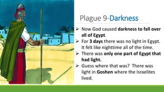 Plague 9-Darkness
 Now God caused darkness to fall over
all of Egypt.
 For 3 days there was no light in Egypt.
It felt like nighttime all of the time.
 There was only one part of Egypt that
had light.
 Guess where that was? There was
light in Goshen where the Israelites
lived.
 