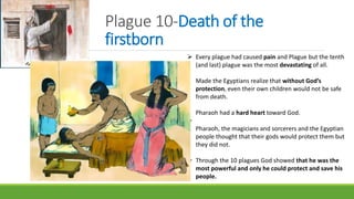 Plague 10-Death of the
firstborn
 Every plague had caused pain and Plague but the tenth
(and last) plague was the most devastating of all.
Made the Egyptians realize that without God’s
protection, even their own children would not be safe
from death.
Pharaoh had a hard heart toward God.

Pharaoh, the magicians and sorcerers and the Egyptian
people thought that their gods would protect them but
they did not.
 Through the 10 plagues God showed that he was the
most powerful and only he could protect and save his
people.
 