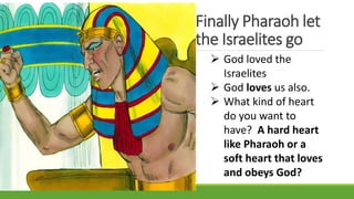 Finally Pharaoh let
the Israelites go
 God loved the
Israelites
 God loves us also.
 What kind of heart
do you want to
have? A hard heart
like Pharaoh or a
soft heart that loves
and obeys God?
 
