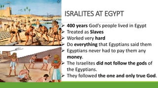  400 years God’s people lived in Egypt
 Treated as Slaves
 Worked very hard
 Do everything that Egyptians said them
 Egyptians never had to pay them any
money.
 The Israelites did not follow the gods of
the Egyptians.
 They followed the one and only true God.
ISRALITES AT EGYPT
 