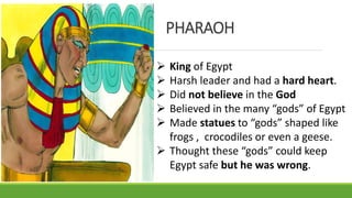  King of Egypt
 Harsh leader and had a hard heart.
 Did not believe in the God
 Believed in the many “gods” of Egypt
 Made statues to “gods” shaped like
frogs , crocodiles or even a geese.
 Thought these “gods” could keep
Egypt safe but he was wrong.
PHARAOH
 