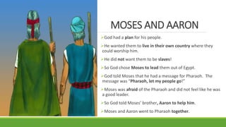 MOSES AND AARON
God had a plan for his people.
He wanted them to live in their own country where they
could worship him.
He did not want them to be slaves!
So God chose Moses to lead them out of Egypt.
God told Moses that he had a message for Pharaoh. The
message was “Pharaoh, let my people go!”
Moses was afraid of the Pharaoh and did not feel like he was
a good leader.
So God told Moses’ brother, Aaron to help him.
Moses and Aaron went to Pharaoh together.
 