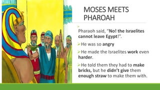 MOSES MEETS
PHAROAH

Pharaoh said, “No! the Israelites
cannot leave Egypt!”.
He was so angry
He made the Israelites work even
harder.
He told them they had to make
bricks, but he didn’t give them
enough straw to make them with.
 
