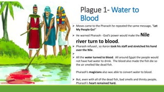 Plague 1- Water to
Blood
 Moses came to the Pharaoh he repeated the same message, “Let
My People Go!”
 He warned Pharaoh - God’s power would make the Nile
river turn to blood.
 Pharaoh refused , so Aaron took his staff and stretched his hand
over the Nile.

 All the water turned to blood. All around Egypt the people would
not have had water to drink. The blood also made the fish die so
the air smelled like dead fish.
Pharaoh’s magicians also was able to convert water to blood.
 But, even with all of the dead fish, bad smells and thirsty people,
Pharaoh's heart remained hard.
 