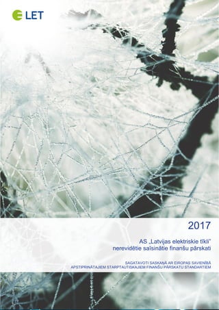 AS „LATVIJAS ELEKTRISKIE TĪKLI”
NEREVIDĒTIE SAĪSINĀTIE FINANŠU PĀRSKATI – PAR 2017. GADU (PĒC SFPS) 1 no 14
AS „LATVIJAS ELEKTRISKIE TĪKLI”
NEREVIDĒTIE SAĪSINĀTIE
FINANŠU PĀRSKATI PAR 2017. GADU
SAGATAVOTI SASKAŅĀ AR
EIROPAS SAVIENĪBĀ APSTIPRINĀTAJIEM
STARPTAUTISKAJIEM FINANŠU PĀRSKATU STANDARTIEM
2017
AS „Latvijas elektriskie tīkli”
nerevidētie saīsinātie finanšu pārskati
SAGATAVOTI SASKAŅĀ AR EIROPAS SAVIENĪBĀ
APSTIPRINĀTAJIEM STARPTAUTISKAJIEM FINANŠU PĀRSKATU STANDARTIEM
 