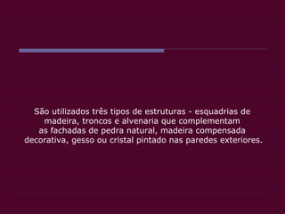 São utilizados três tipos de estruturas - esquadrias de  madeira, troncos e alvenaria que complementam  as fachadas de pedra natural, madeira compensada  decorativa, gesso ou cristal pintado nas paredes exteriores. 