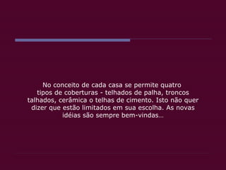 No conceito de cada casa se permite quatro  tipos de coberturas - telhados de palha, troncos talhados, cerâmica o telhas de cimento. Isto não quer dizer que estão limitados em sua escolha. As novas idéias são sempre bem-vindas… 