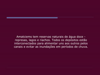 Amatciems tem reservas naturais de água doce - represas, lagos e riachos. Todos os depósitos estão interconectados para alimentar uns aos outros pelos canais e evitar as inundações em períodos de chuva. 