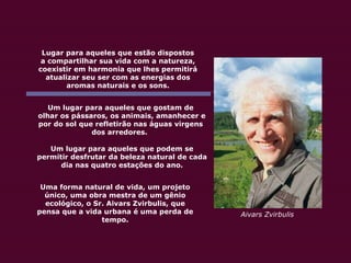 Lugar para aqueles que estão dispostos a compartilhar sua vida com a natureza, coexistir em harmonia que lhes permitirá atualizar seu ser com as energias dos aromas naturais e os sons. Um lugar para aqueles que gostam de olhar os pássaros, os animais, amanhecer e por do sol que refletirão nas águas virgens dos arredores.  Um lugar para aqueles que podem se permitir desfrutar da beleza natural de cada dia nas quatro estações do ano. Uma forma natural de vida, um projeto único, uma obra mestra de um gênio ecológico, o Sr. Aivars Zvirbulis, que pensa que a vida urbana é uma perda de tempo. Aivars Zvirbulis 