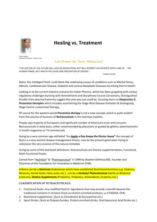 Healing vs. Treatment
Manas Ranjan.
SunDyota Numandis -ProBios, India
‘Let Nutra be Your Medicine’
“THE DOCTOR OF THE FUTURE WILL GIVE NO MEDICATION, BUT WILL INTEREST HIS PATIENTS INTHE CARE OF THE
HUMAN FRAME, DIET AND IN THE CAUSE AND PREVENTION OF DISEASE.”
THOMAS EDISON
Nutra ‘the intelligent food’ could block the underlying causes of conditions such as Mental Stress,
Obesity, Cardiovascular Disease, Diabetes and various Neoplastic Diseases by linking Diet to health.
Looking in to the current Industry scenario for Indian Pharma, which has been grappling with various
regulatory challenges bursting with Amendments and Disciplinary Course Corrections, Distinguished
Pundits from pharma fraternity suggest the only way out could be, focusing more on Diagnostics &
Preventive therapies which includes ascertaining the Stage Wise Disease Evolution & Strategizing
Stage Centric customised Therapy,
Of course for the western world Preventive therapy is not a new concept, which is quite evident
from the volume of business of Nutraceuticals in the overseas markets.
People says majority of Europeans and significant number of Americans trust and consume
Nutraceuticals in daily basis, either recommended by physicians or guided by glittery advertisements
in health magazines or TV commercials
Going by a very common age-old belief “An Apple a Day Keeps the Doctor Away” the concept of
Nutra is a very ancient disease management theory, may be the present generation trying to
rediscover the very essence of the natural remedies
Going by some of the text book definitions, Nutraceuticals are Dietary supplementation, Functional,
Multi-functional Foods,
Coined from “Nutrition” & “Pharmaceutical” in 1989 by Stephen DeFelice,MD, Founder and
Chairman of the Foundation for Innovation in Medicine (FIM).
A Nutra can be a Nutrients (Substances which have established Nutritional functions e.g. Vitamins,
Minerals, Amino Acids, Fatty acids, etc.) , can be a Herbals/ Phytochemical (Herbs or Botanical
products), Dietary Supplements (Probiotics, Prebiotics, Antioxidents, Enzymes, etc.)
Classification of Nutraceuticals:
1. Functional foods: Any modified food or ingredients that may provide a benefit beyond the
traditional nutrients it contains (Such as vitamin-enriched products, ω-3 FA(DHA, EPA)
2. Nutritional supplements: (Such as Chondroitin & Glucosamine etc.)
3. Sport Drinks: (Such as Polysaccharides, Protein enriched drinks, Oral Hyaluronic Acid Drinks etc.)
 