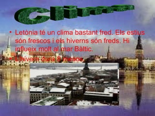 • Letònia té un clima bastant fred. Els estius
  són frescos i els hiverns són freds. Hi
  influeix molt al mar Bàltic.
• L’hivern dura 8 mesos.
 