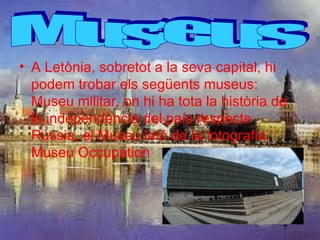 • A Letònia, sobretot a la seva capital, hi
  podem trobar els següents museus:
  Museu militar, on hi ha tota la història de
  la independència del país respecte
  Rússia, el Museu letó de la fotografia,
  Museu Occupation…
 