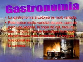 • La gastronomia a Letònia és molt variada.
• Pots trobar molta varietat de peix, carn de
  porc i de vedella, la sopa de col, brou de
  carn de porc i també formatges forts que
  els serveixen amb amanides. La beguda
  tradicional és
  la cervesa.
 