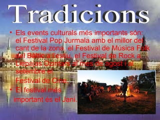 • Els events culturals més importants són:
  el Festival Pop Jurmala amb el millor del
  cant de la zona, el Festival de Música Folk
  del Bàltic a l’estiu, el Festival de Rock a
  Liepajas Dzintars al mes de agost i al
  setembre el
  Festival de Cine.
• El festival més
 important és el Jani.
 