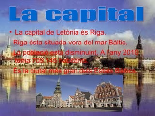 • La capital de Letònia és Riga.
 Riga ésta situada vora del mar Bàltic.
 La població està disminuint. A l’any 2010
  tenia 709.145 habitants.
 És la ciutat més gran dels Estats Bàltics.
 
