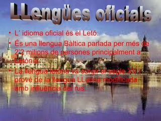 • L’ idioma oficial és el Letó.
• És una llengua Bàltica parlada per més de
  2’2 milions de persones principalment a
  Letònia.
• La llengua letóna va sorgir al segle XV i
  prové de la llengua LLatina modificada
  amb influència del rus.
 